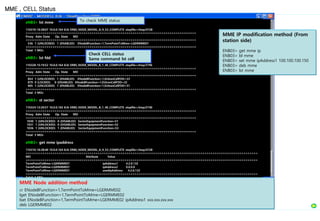 eNB3> lst mme
110310-16:38:07 10.0.0.164 8.0r ERBS_NODE_MODEL_A_9_53_COMPLETE stopfile=/tmp/4728
===================================================================================
Proxy Adm State Op. State MO
===================================================================================
536 1 (UNLOCKED) 1 (ENABLED) ENodeBFunction=1,TermPointToMme=LGERMME01
===================================================================================
Total: 1 MOs
eNB3> lst fdd
110328-15:19:52 10.0.0.164 8.0r ERBS_NODE_MODEL_B_1_40_COMPLETE stopfile=/tmp/3796
===================================================================================
Proxy Adm State Op. State MO
===================================================================================
854 1 (UNLOCKED) 1 (ENABLED) ENodeBFunction=1,EUtranCellFDD=33
879 0 (LOCKED) 0 (DISABLED) ENodeBFunction=1,EUtranCellFDD=32
905 1 (UNLOCKED) 1 (ENABLED) ENodeBFunction=1,EUtranCellFDD=31
===================================================================================
Total: 3 MOs
eNB3> st sector
110324-12:20:57 10.0.0.165 8.0r ERBS_NODE_MODEL_B_1_40_COMPLETE stopfile=/tmp/2740
===================================================================================
Proxy Adm State Op. State MO
===================================================================================
1030 1 (UNLOCKED) 0 (DISABLED) SectorEquipmentFunction=S1
1031 1 (UNLOCKED) 0 (DISABLED) SectorEquipmentFunction=S2
1036 1 (UNLOCKED) 1 (ENABLED) SectorEquipmentFunction=S3
===================================================================================
Total: 3 MOs
eNB3> get mme ipaddress
110310-16:38:40 10.0.0.164 8.0r ERBS_NODE_MODEL_A_9_53_COMPLETE stopfile=/tmp/4728
=================================================================================================================
MO Attribute Value
=================================================================================================================
TermPointToMme=LGERMME01 ipAddress1 4.2.0.132
TermPointToMme=LGERMME01 ipAddress2 0.0.0.0
TermPointToMme=LGERMME01 usedIpAddress 4.2.0.132
=================================================================================================================
Total: 1 MOs
MME , CELL Status
To check MME status
Check CELL status
Same command lst cell
MME Node addition method
cr ENodeBFunction=1,TermPointToMme=LGERMME02
lget ENodeBFunction=1,TermPointToMme=LGERMME02
lset ENodeBFunction=1,TermPointToMme=LGERMME02 ipAddress1 xxx.xxx.xxx.xxx
deb LGERMME02
MME IP modification method (From
station side)
ENB03> get mme ip
ENB03> bl mme
ENB03> set mme ipAddress1 100.100.100.150
ENB03> deb mme
ENB03> lst mme
 