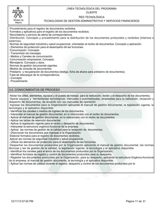 Modelo de
Mejora
LÍNEA TECNOLÓGICA DEL PROGRAMA
CLIENTE
RED TECNOLÓGICA
TECNOLOGÍAS DE GESTIÓN ADMINISTRATIVA Y SERVICIOS FINANCIEROS
Procedimiento para el registro de documentos recibidos.
Formatos y aplicativos para el registro de los documentos recibidos.
Recordatorio o servicio de alerta de correspondencia.
Distribución. Concepto y procedimiento para la distribución de los documentos producidos y recibidos (Internos o
externos).
Normas de seguridad industrial y salud ocupacional, orientadas al recibo de documentos: Concepto y aplicación.
-Elementos de protección para el desempeño de las funciones.
Comunicación. Concepto
-Transmisión de mensajes
-Medios y Canales de comunicación.
Comunicación empresarial. Concepto.
Mensajería. Concepto y tipos.
Normas de gestión documental vigentes.
Medios de consulta de documentos.
Préstamo y recuperación de documentos (testigo, ficha de afuera para préstamo de documentos).
Fase de descargue de la correspondencia.
-Concepto
-Procedimiento
3.2. CONOCIMIENTOS DE PROCESO
Alistar los útiles, elementos, equipos y el puesto de trabajo para la radicación, recibo y el despacho de los documentos.
Operar equipos y herramientas tecnológicas, manuales o automatizadas, empleadas para la radicación, recepción y
despacho de documentos, de acuerdo con los manuales de operación
Ingresar los documentos para la Organización aplicando el manual de gestión documental, la legislación vigente, la
tecnología y el aplicativo disponible.
-Identificar los canales o medios de ingreso de los documentos.
-Interpretar el manual de gestión documental, en lo relacionado con el recibo de documentos.
-Aplicar el manual de gestión documental, en lo relacionado con el recibo de documentos.
-Aplicar las tablas de retención documental.
-Aplicar la legislación vigente para el recibo y despacho de documentos.
-Interpretar la estructura orgánico-funcional de la empresa.
-Aplicar las normas de gestión de la calidad para la recepción de documentos.
-Direccionar los documentos que ingresan a la Organización.
Elaborar formatos para el registro de documentos recibidos.
Aplicar las normas de seguridad industrial y salud ocupacional.
-Utilizar los elementos de protección para el desempeño de las funciones.
Despachar los documentos producidos por la Organización aplicando el manual de gestión documental, las normas
técnicas y las de gestión de la calidad, la legislación vigente, la tecnología y el aplicativo disponible.
-Identificar los canales para el envío de los documentos producidos por la Organización.
-Identificar formatos de registro y control de documentos producidos para su despacho.
-Registrar los documentos producidos por la Organización, para su despacho, aplicando la estructura Orgánico-funcional
de la empresa, el manual de gestión documenta, la tecnología y el aplicativo disponible.
-Aplicar las normas de calidad durante el registro, despacho y control de los documentos producidos por la
Página 11 de 3112/11/13 07:00 PM
 