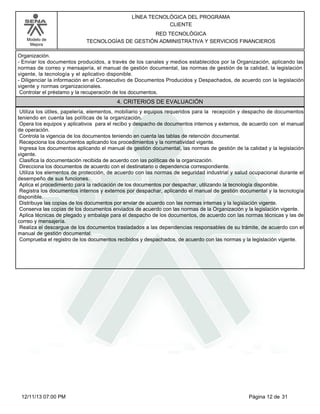 Modelo de
Mejora
LÍNEA TECNOLÓGICA DEL PROGRAMA
CLIENTE
RED TECNOLÓGICA
TECNOLOGÍAS DE GESTIÓN ADMINISTRATIVA Y SERVICIOS FINANCIEROS
Organización.
-Enviar los documentos producidos, a través de los canales y medios establecidos por la Organización, aplicando las
normas de correo y mensajería, el manual de gestión documental, las normas de gestión de la calidad, la legislación
vigente, la tecnología y el aplicativo disponible.
-Diligenciar la información en el Consecutivo de Documentos Producidos y Despachados, de acuerdo con la legislación
vigente y normas organizacionales.
Controlar el préstamo y la recuperación de los documentos.
4. CRITERIOS DE EVALUACIÓN
Utiliza los útiles, papelería, elementos, mobiliario y equipos requeridos para la recepción y despacho de documentos
teniendo en cuenta las políticas de la organización.
Opera los equipos y aplicativos para el recibo y despacho de documentos internos y externos, de acuerdo con el manual
de operación.
Controla la vigencia de los documentos teniendo en cuenta las tablas de retención documental.
Recepciona los documentos aplicando los procedimientos y la normatividad vigente.
Ingresa los documentos aplicando el manual de gestión documental, las normas de gestión de la calidad y la legislación
vigente.
Clasifica la documentación recibida de acuerdo con las políticas de la organización.
Direcciona los documentos de acuerdo con el destinatario o dependencia correspondiente.
Utiliza los elementos de protección, de acuerdo con las normas de seguridad industrial y salud ocupacional durante el
desempeño de sus funciones.
Aplica el procedimiento para la radicación de los documentos por despachar, utilizando la tecnología disponible.
Registra los documentos internos y externos por despachar, aplicando el manual de gestión documental y la tecnología
disponible.
Distribuye las copias de los documentos por enviar de acuerdo con las normas internas y la legislación vigente.
Conserva las copias de los documentos enviados de acuerdo con las normas de la Organización y la legislación vigente.
Aplica técnicas de plegado y embalaje para el despacho de los documentos, de acuerdo con las normas técnicas y las de
correo y mensajería.
Realiza el descargue de los documentos trasladados a las dependencias responsables de su trámite, de acuerdo con el
manual de gestión documental.
Comprueba el registro de los documentos recibidos y despachados, de acuerdo con las normas y la legislación vigente.
Página 12 de 3112/11/13 07:00 PM
 