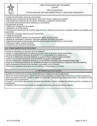 Modelo de
Mejora
LÍNEA TECNOLÓGICA DEL PROGRAMA
CLIENTE
RED TECNOLÓGICA
TECNOLOGÍAS DE GESTIÓN ADMINISTRATIVA Y SERVICIOS FINANCIEROS
-Fuentes de Información: primarias y secundarias
-Métodos para la recolección de información: observación directa, observación indirecta
-Instrumentos de recolección de información: entrevistas, cuestionario, hoja de cotejo
-Control del número de formularios distribuidos y recolectados
Procesamiento de Datos
-Codificación: Identificación de variables
-Clasificación de la Información
-Técnicas para clasificación del material: Material bueno; Material incorrecto pero corregible, Material incorregible pero
desechable.
-Tabulación: Concepto, clases (manual o electrónica)
-Tablas de frecuencias
-Medidas de tendencia central o de concentración: Media, Mediana, Moda
-Medidas de variabilidad o dispersión. Desviación estándar para datos agrupados.
-Elaboración de tablas de frecuencias aplicando las tecnologías de información y comunicación
-Elaboración Tablas, Cuadros, Gráficos
-Presentación de información recolectada.
3.2. CONOCIMIENTOS DE PROCESO
Conocer la naturaleza y el propósito de la Investigación
Emplear los instrumentos para la recolección de información de acuerdo con las necesidades.
Clasificar la información compilada de acuerdo con las necesidades de la Organización
Presentar la información compilada teniendo en cuenta normas y políticas organizacionales.
Codificar la información de acuerdo con los criterios que guían la investigación.
Tabular la información recolectada de acuerdo con las técnicas utilizadas y los instrumentos disponibles.
Presentar la información emitiendo los resultados en cifras y conceptos teniendo en cuenta las diferentes variables.
Definir claramente los títulos de los resultados, de acuerdo con su contenido.
Presentar los resultados de acuerdo con los objetivos, la importancia y las fuentes
4. CRITERIOS DE EVALUACIÓN
Identifica los instrumentos de recolección de información, establecidos por la organización.
Revisa de manera responsable y objetiva la información recolectada, teniendo como referentes la exactitud y pertinencia.
Aplica el procedimiento para codificar y tabular la información, empleando las fuentes disponibles y de acuerdo con las
necesidades de la organización.
Procesa la información aplicando los conceptos de población, muestra, medidas de tendencia central y variables de la
investigación.
Presenta el informe teniendo en cuenta los resultados obtenidos y las normas técnicas vigentes.
Página 17 de 3112/11/13 07:00 PM
 