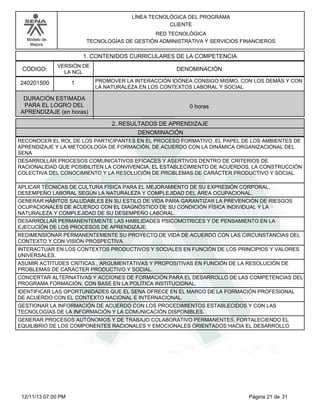 Modelo de
Mejora
LÍNEA TECNOLÓGICA DEL PROGRAMA
CLIENTE
RED TECNOLÓGICA
TECNOLOGÍAS DE GESTIÓN ADMINISTRATIVA Y SERVICIOS FINANCIEROS
1. CONTENIDOS CURRICULARES DE LA COMPETENCIA
DENOMINACIÓNCÓDIGO:
240201500
VERSIÓN DE
LA NCL
1
2. RESULTADOS DE APRENDIZAJE
PROMOVER LA INTERACCIÓN IDÓNEA CONSIGO MISMO, CON LOS DEMÁS Y CON
LA NATURALEZA EN LOS CONTEXTOS LABORAL Y SOCIAL
DURACIÓN ESTIMADA
PARA EL LOGRO DEL
APRENDIZAJE (en horas)
0 horas
DENOMINACIÓN
RECONOCER EL ROL DE LOS PARTICIPANTES EN EL PROCESO FORMATIVO, EL PAPEL DE LOS AMBIENTES DE
APRENDIZAJE Y LA METODOLOGÍA DE FORMACIÓN, DE ACUERDO CON LA DINÁMICA ORGANIZACIONAL DEL
SENA
DESARROLLAR PROCESOS COMUNICATIVOS EFICACES Y ASERTIVOS DENTRO DE CRITERIOS DE
RACIONALIDAD QUE POSIBILITEN LA CONVIVENCIA, EL ESTABLECIMIENTO DE ACUERDOS, LA CONSTRUCCIÓN
COLECTIVA DEL CONOCIMIENTO Y LA RESOLUCIÓN DE PROBLEMAS DE CARÁCTER PRODUCTIVO Y SOCIAL.
APLICAR TÉCNICAS DE CULTURA FÍSICA PARA EL MEJORAMIENTO DE SU EXPRESIÓN CORPORAL,
DESEMPEÑO LABORAL SEGÚN LA NATURALEZA Y COMPLEJIDAD DEL ÁREA OCUPACIONAL.
GENERAR HÁBITOS SALUDABLES EN SU ESTILO DE VIDA PARA GARANTIZAR LA PREVENCIÓN DE RIESGOS
OCUPACIONALES DE ACUERDO CON EL DIAGNÓSTICO DE SU CONDICIÓN FÍSICA INDIVIDUAL Y LA
NATURALEZA Y COMPLEJIDAD DE SU DESEMPEÑO LABORAL.
DESARROLLAR PERMANENTEMENTE LAS HABILIDADES PSICOMOTRICES Y DE PENSAMIENTO EN LA
EJECUCIÓN DE LOS PROCESOS DE APRENDIZAJE.
REDIMENSIONAR PERMANENTEMENTE SU PROYECTO DE VIDA DE ACUERDO CON LAS CIRCUNSTANCIAS DEL
CONTEXTO Y CON VISIÓN PROSPECTIVA.
INTERACTUAR EN LOS CONTEXTOS PRODUCTIVOS Y SOCIALES EN FUNCIÓN DE LOS PRINCIPIOS Y VALORES
UNIVERSALES.
ASUMIR ACTITUDES CRÍTICAS , ARGUMENTATIVAS Y PROPOSITIVAS EN FUNCIÓN DE LA RESOLUCIÓN DE
PROBLEMAS DE CARÁCTER PRODUCTIVO Y SOCIAL.
CONCERTAR ALTERNATIVAS Y ACCIONES DE FORMACIÓN PARA EL DESARROLLO DE LAS COMPETENCIAS DEL
PROGRAMA FORMACIÓN, CON BASE EN LA POLÍTICA INSTITUCIONAL.
IDENTIFICAR LAS OPORTUNIDADES QUE EL SENA OFRECE EN EL MARCO DE LA FORMACIÓN PROFESIONAL
DE ACUERDO CON EL CONTEXTO NACIONAL E INTERNACIONAL.
GESTIONAR LA INFORMACIÓN DE ACUERDO CON LOS PROCEDIMIENTOS ESTABLECIDOS Y CON LAS
TECNOLOGÍAS DE LA INFORMACIÓN Y LA COMUNICACIÓN DISPONIBLES.
GENERAR PROCESOS AUTÓNOMOS Y DE TRABAJO COLABORATIVO PERMANENTES, FORTALECIENDO EL
EQUILIBRIO DE LOS COMPONENTES RACIONALES Y EMOCIONALES ORIENTADOS HACIA EL DESARROLLO
Página 21 de 3112/11/13 07:00 PM
 