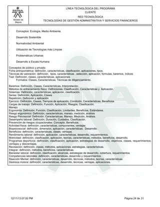 Modelo de
Mejora
LÍNEA TECNOLÓGICA DEL PROGRAMA
CLIENTE
RED TECNOLÓGICA
TECNOLOGÍAS DE GESTIÓN ADMINISTRATIVA Y SERVICIOS FINANCIEROS
· Conceptos: Ecología, Medio Ambiente.
· Desarrollo Sostenible
· Normatividad Ambiental
· Utilización de Tecnologías más Limpias
· Problemáticas Urbanas
· Desarrollo a Escala Humana
Conceptos de público y privado
Ficha antropométrica: definición, características, clasificación, aplicaciones, tipos.
Técnicas de valoración: definición, tipos, características , selección, aplicación, formulas, baremos, índices
Test: Definición, clases, características, aplicaciones.
· Formatos: Clases, Características, Técnicas de diligenciamiento.
Baremos: Definición, Clases, Características, Interpretación.
Métodos de entrenamiento físico: Definiciones, Clasificación, Características y Aplicación.
Sistemas: Definición, características, aplicación, clasificación.
Series: Definición, Aplicación, Clases
Repetición: Definición y aplicación
Ejercicio: Definición, Clases, Tiempos de aplicación, Condición, Características, Beneficios.
Cargas de trabajo: Definición, Función, Aplicación, Riesgos, Clasificación.
Manejo.
Ergonomía: Definición, Función, Clasificación, Limitantes, Beneficios, Estándares.
Riesgo ergonómico: Definición, características, manejo, medición, análisis
Riesgo Psicosocial: Definición, Características, Manejo, Medición, Análisis.
Desempeño laboral: Definición, Duración, Cuidados, Clasificación.
Prevención de riesgos ocupacionales: Concepto, Beneficios.
Actividad física: definición ,características, componentes, ventajas
Biopsicosocial: definición, dimensión, aplicación, características. Desarrollo.
Beneficios: definición, características, clases, ventajas.
Rendimiento laboral: definición, aplicación, características, desarrollo, requerimientos.
Motricidad: definición, clasificación, aplicación, teorías, características, métodos, beneficios, desarrollo.
Programas deportivos: definición, clasificación, aplicación, estrategias de desarrollo, objetivos, clases, requerimientos,
ventajas y desventajas.
Recreación: definición, clases, métodos, aplicaciones, estrategias, características.
Integrar: definición, métodos, beneficios, características.
Bienestar laboral: definición, clasificación, alcances, estrategias de desarrollo, cobertura, requerimientos.
Competencias laborales: definición, características, desarrollo y requerimientos.
Reacción Mental: definición, características, desarrollo, técnicas, métodos, teorías, características.
Destreza motora: definición, características, desarrollo, técnicas, ventajas, aplicaciones.
Página 24 de 3112/11/13 07:00 PM
 