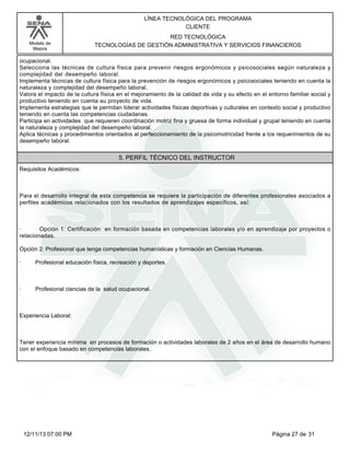 Modelo de
Mejora
LÍNEA TECNOLÓGICA DEL PROGRAMA
CLIENTE
RED TECNOLÓGICA
TECNOLOGÍAS DE GESTIÓN ADMINISTRATIVA Y SERVICIOS FINANCIEROS
ocupacional.
Selecciona las técnicas de cultura física para prevenir riesgos ergonómicos y psicosociales según naturaleza y
complejidad del desempeño laboral.
Implementa técnicas de cultura física para la prevención de riesgos ergonómicos y psicosociales teniendo en cuenta la
naturaleza y complejidad del desempeño laboral.
Valora el impacto de la cultura física en el mejoramiento de la calidad de vida y su efecto en el entorno familiar social y
productivo teniendo en cuenta su proyecto de vida.
Implementa estrategias que le permitan liderar actividades físicas deportivas y culturales en contexto social y productivo
teniendo en cuenta las competencias ciudadanas.
Participa en actividades que requieren coordinación motriz fina y gruesa de forma individual y grupal teniendo en cuenta
la naturaleza y complejidad del desempeño laboral.
Aplica técnicas y procedimientos orientados al perfeccionamiento de la psicomotricidad frente a los requerimientos de su
desempeño laboral.
5. PERFIL TÉCNICO DEL INSTRUCTOR
Requisitos Académicos:
Para el desarrollo integral de esta competencia se requiere la participación de diferentes profesionales asociados a
perfiles académicos relacionados con los resultados de aprendizajes específicos, así:
· Opción 1: Certificación en formación basada en competencias laborales y/o en aprendizaje por proyectos o
relacionadas.
Opción 2: Profesional que tenga competencias humanísticas y formación en Ciencias Humanas.
· Profesional educación física, recreación y deportes.
· Profesional ciencias de la salud ocupacional.
Experiencia Laboral:
Tener experiencia mínima en procesos de formación o actividades laborales de 2 años en el área de desarrollo humano
con el enfoque basado en competencias laborales.
Página 27 de 3112/11/13 07:00 PM
 