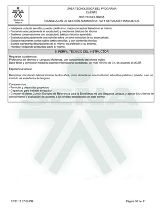Modelo de
Mejora
LÍNEA TECNOLÓGICA DEL PROGRAMA
CLIENTE
RED TECNOLÓGICA
TECNOLOGÍAS DE GESTIÓN ADMINISTRATIVA Y SERVICIOS FINANCIEROS
-Interpreta un texto sencillo y puede construir un mapa conceptual basado en el mismo.
-Pronuncia adecuadamente el vocabulario y modismos básicos del idioma
-Sostiene conversaciones con vocabulario básico y técnico aprendido.
-Estructura adecuadamente una opinión sobre un tema conocido de su especialidad.
-Elabora resúmenes cortos sobre textos sencillos, y con contenido técnico.
-Escribe o presenta descripciones de sí mismo, su profesión y su entorno.
-Plantea y responde preguntas sobre sí mismo.
5. PERFIL TÉCNICO DEL INSTRUCTOR
Requisitos Académicos:
Profesional en Idiomas o Lenguas Modernas, con conocimiento del idioma inglés.
Debe tener y demostrar mediante examen internacional acreditado, un nivel mínimo de C1, de acuerdo al MCER.
Experiencia laboral:
Demostrar vinculación laboral mínimo de dos años, como docente en una institución educativa pública o privada, o en un
instituto de enseñanza de lenguas.
Competencias:
-Formular y desarrollar proyectos
-Capacidad para trabajar en equipo
-Conocer el Marco Común Europeo de Referencia para la Enseñanza de una Segunda Lengua, y aplicar los criterios de
conocimiento y evaluación de acuerdo a los niveles establecidos en esta norma.
Página 30 de 3112/11/13 07:00 PM
 