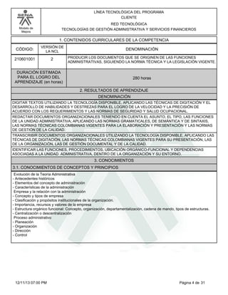 Modelo de
Mejora
LÍNEA TECNOLÓGICA DEL PROGRAMA
CLIENTE
RED TECNOLÓGICA
TECNOLOGÍAS DE GESTIÓN ADMINISTRATIVA Y SERVICIOS FINANCIEROS
1. CONTENIDOS CURRICULARES DE LA COMPETENCIA
DENOMINACIÓNCÓDIGO:
210601001
VERSIÓN DE
LA NCL
2
2. RESULTADOS DE APRENDIZAJE
PRODUCIR LOS DOCUMENTOS QUE SE ORIGINEN DE LAS FUNCIONES
ADMINISTRATIVAS, SIGUIENDO LA NORMA TÉCNICA Y LA LEGISLACIÓN VIGENTE.
DURACIÓN ESTIMADA
PARA EL LOGRO DEL
APRENDIZAJE (en horas)
280 horas
DENOMINACIÓN
DIGITAR TEXTOS UTILIZANDO LA TECNOLOGÍA DISPONIBLE, APLICANDO LAS TÉCNICAS DE DIGITACIÓN Y EL
DESARROLLO DE HABILIDADES Y DESTREZAS PARA EL LOGRO DE LA VELOCIDAD Y LA PRECISIÓN DE
ACUERDO CON LOS REQUERIMIENTOS Y LAS NORMAS DE SEGURIDAD Y SALUD OCUPACIONAL.
REDACTAR DOCUMENTOS ORGANIZACIONALES TENIENDO EN CUENTA EL ASUNTO, EL TIPO, LAS FUNCIONES
DE LA UNIDAD ADMINISTRATIVA; APLICANDO LAS NORMAS GRAMATICALES, DE SEMÁNTICA Y DE SINTAXIS,
LAS NORMAS TÉCNICAS COLOMBIANAS VIGENTES PARA LA ELABORACIÓN Y PRESENTACIÓN Y LAS NORMAS
DE GESTIÓN DE LA CALIDAD.
TRANSCRIBIR DOCUMENTOS ORGANIZACIONALES UTILIZANDO LA TECNOLOGÍA DISPONIBLE, APLICANDO LAS
TÉCNICAS DE DIGITACIÓN, LAS NORMAS TÉCNICAS COLOMBIANAS VIGENTES PARA SU PRESENTACIÓN, LAS
DE LA ORGANIZACIÓN, LAS DE GESTIÓN DOCUMENTAL Y DE LA CALIDAD.
IDENTIFICAR LAS FUNCIONES, PROCEDIMIENTOS, UBICACIÓN ORGÁNICO-FUNCIONAL Y DEPENDENCIAS
ASOCIADAS A LA UNIDAD ADMINISTRATIVA, DENTRO DE LA ORGANIZACIÓN Y SU ENTORNO.
3. CONOCIMIENTOS
3.1. CONOCIMIENTOS DE CONCEPTOS Y PRINCIPIOS
Evolución de la Teoría Administrativa
-Antecedentes históricos
-Elementos del concepto de administración
-Características de la administración
Empresa y la relación con la administración
-Concepto y tipos de empresa
-Clasificación y propósitos institucionales de la organización.
-Importancia, recursos y valores de la empresa
-Estructura orgánico funcional: Concepto, organización, departamentalización, cadena de mando, tipos de estructuras.
-Centralización o descentralización
Proceso administrativo
-Planeación
-Organización
-Dirección
-Control
Página 4 de 3112/11/13 07:00 PM
 