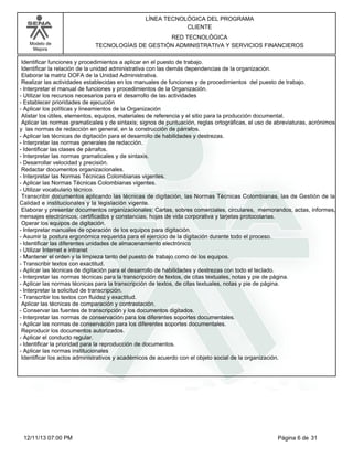 Modelo de
Mejora
LÍNEA TECNOLÓGICA DEL PROGRAMA
CLIENTE
RED TECNOLÓGICA
TECNOLOGÍAS DE GESTIÓN ADMINISTRATIVA Y SERVICIOS FINANCIEROS
Identificar funciones y procedimientos a aplicar en el puesto de trabajo.
Identificar la relación de la unidad administrativa con las demás dependencias de la organización.
Elaborar la matriz DOFA de la Unidad Administrativa.
Realizar las actividades establecidas en los manuales de funciones y de procedimientos del puesto de trabajo.
-Interpretar el manual de funciones y procedimientos de la Organización.
-Utilizar los recursos necesarios para el desarrollo de las actividades
-Establecer prioridades de ejecución
-Aplicar los políticas y lineamientos de la Organización
Alistar los útiles, elementos, equipos, materiales de referencia y el sitio para la producción documental.
Aplicar las normas gramaticales y de sintaxis; signos de puntuación, reglas ortográficas, el uso de abreviaturas, acrónimos
y las normas de redacción en general, en la construcción de párrafos.
-Aplicar las técnicas de digitación para el desarrollo de habilidades y destrezas.
-Interpretar las normas generales de redacción.
-Identificar las clases de párrafos.
-Interpretar las normas gramaticales y de sintaxis.
-Desarrollar velocidad y precisión.
Redactar documentos organizacionales.
-Interpretar las Normas Técnicas Colombianas vigentes.
-Aplicar las Normas Técnicas Colombianas vigentes.
-Utilizar vocabulario técnico.
Transcribir documentos aplicando las técnicas de digitación, las Normas Técnicas Colombianas, las de Gestión de la
Calidad e institucionales y la legislación vigente.
Elaborar y presentar documentos organizacionales: Cartas, sobres comerciales, circulares, memorandos, actas, informes,
mensajes electrónicos; certificados y constancias; hojas de vida corporativa y tarjetas protocolarias.
Operar los equipos de digitación.
-Interpretar manuales de operación de los equipos para digitación.
-Asumir la postura ergonómica requerida para el ejercicio de la digitación durante todo el proceso.
-Identificar las diferentes unidades de almacenamiento electrónico
-Utilizar Internet e intranet
-Mantener el orden y la limpieza tanto del puesto de trabajo como de los equipos.
-Transcribir textos con exactitud.
-Aplicar las técnicas de digitación para el desarrollo de habilidades y destrezas con todo el teclado.
-Interpretar las normas técnicas para la transcripción de textos, de citas textuales, notas y pie de página.
-Aplicar las normas técnicas para la transcripción de textos, de citas textuales, notas y pie de página.
-Interpretar la solicitud de transcripción.
-Transcribir los textos con fluidez y exactitud.
Aplicar las técnicas de comparación y contrastación.
-Conservar las fuentes de transcripción y los documentos digitados.
-Interpretar las normas de conservación para los diferentes soportes documentales.
-Aplicar las normas de conservación para los diferentes soportes documentales.
Reproducir los documentos autorizados.
-Aplicar el conducto regular.
-Identificar la prioridad para la reproducción de documentos.
-Aplicar las normas institucionales
Identificar los actos administrativos y académicos de acuerdo con el objeto social de la organización.
Página 6 de 3112/11/13 07:00 PM
 
