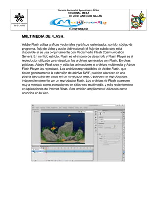 Sistema de Gestión
de la Calidad
Servicio Nacional de Aprendizaje – SENA
REGIONAL META
I.E JOSE ANTONIO GALAN
CUESTIONARIO
MULTIMEDIA DE FLASH:
Adobe Flash utiliza gráficos vectoriales y gráficos rasterizados, sonido, código de
programa, flujo de vídeo y audio bidireccional (el flujo de subida sólo está
disponible si se usa conjuntamente con Macromedia Flash Communication
Server). En sentido estricto, Flash es el entorno de desarrollo y Flash Player es el
reproductor utilizado para visualizar los archivos generados con Flash. En otras
palabras, Adobe Flash crea y edita las animaciones o archivos multimedia y Adobe
Flash Player las reproduce. Los archivos reproducibles de Adobe Flash, que
tienen generalmente la extensión de archivo SWF, pueden aparecer en una
página web para ser vistos en un navegador web, o pueden ser reproducidos
independientemente por un reproductor Flash. Los archivos de Flash aparecen
muy a menudo como animaciones en sitios web multimedia, y más recientemente
en Aplicaciones de Internet Ricas. Son también ampliamente utilizados como
anuncios en la web.
 