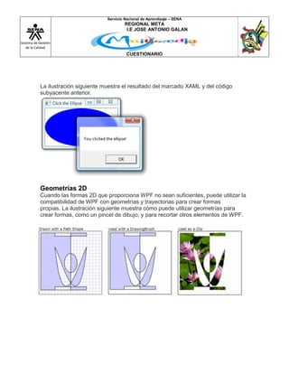 Sistema de Gestión
de la Calidad
Servicio Nacional de Aprendizaje – SENA
REGIONAL META
I.E JOSE ANTONIO GALAN
CUESTIONARIO
La ilustración siguiente muestra el resultado del marcado XAML y del código
subyacente anterior.
Geometrías 2D
Cuando las formas 2D que proporciona WPF no sean suficientes, puede utilizar la
compatibilidad de WPF con geometrías y trayectorias para crear formas
propias. La ilustración siguiente muestra cómo puede utilizar geometrías para
crear formas, como un pincel de dibujo, y para recortar otros elementos de WPF.
 