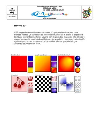 Sistema de Gestión
de la Calidad
Servicio Nacional de Aprendizaje – SENA
REGIONAL META
I.E JOSE ANTONIO GALAN
CUESTIONARIO
Efectos 2D
WPF proporciona una biblioteca de clases 2D que puede utilizar para crear
diversos efectos. La capacidad de presentación 2D de WPF ofrece la capacidad
de dibujar elementos interfaz de usuario con degradados, mapas de bits, dibujos y
vídeos; también de manipularlos utilizando giro, escalado y sesgado. La ilustración
siguiente proporciona un ejemplo de los muchos efectos que puede lograr
utilizando los pinceles de WPF.
 