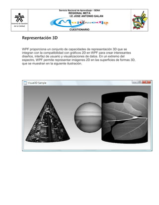 Sistema de Gestión
de la Calidad
Servicio Nacional de Aprendizaje – SENA
REGIONAL META
I.E JOSE ANTONIO GALAN
CUESTIONARIO
Representación 3D
WPF proporciona un conjunto de capacidades de representación 3D que se
integran con la compatibilidad con gráficos 2D en WPF para crear interesantes
diseños, interfaz de usuario y visualizaciones de datos. En un extremo del
espectro, WPF permite representar imágenes 2D en las superficies de formas 3D,
que se muestran en la siguiente ilustración.
 