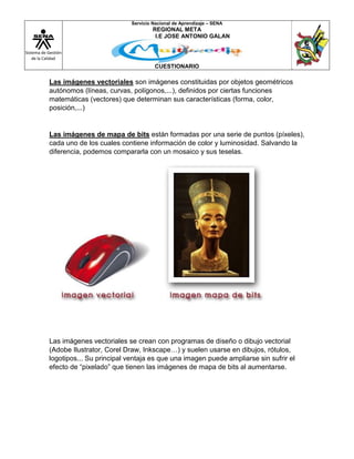 Sistema de Gestión
de la Calidad
Servicio Nacional de Aprendizaje – SENA
REGIONAL META
I.E JOSE ANTONIO GALAN
CUESTIONARIO
Las imágenes vectoriales son imágenes constituidas por objetos geométricos
autónomos (líneas, curvas, polígonos,...), definidos por ciertas funciones
matemáticas (vectores) que determinan sus características (forma, color,
posición,...)
Las imágenes de mapa de bits están formadas por una serie de puntos (píxeles),
cada uno de los cuales contiene información de color y luminosidad. Salvando la
diferencia, podemos compararla con un mosaico y sus teselas.
Las imágenes vectoriales se crean con programas de diseño o dibujo vectorial
(Adobe Ilustrator, Corel Draw, Inkscape…) y suelen usarse en dibujos, rótulos,
logotipos... Su principal ventaja es que una imagen puede ampliarse sin sufrir el
efecto de “pixelado” que tienen las imágenes de mapa de bits al aumentarse.
 