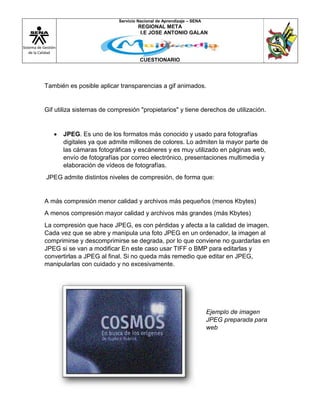 Sistema de Gestión
de la Calidad
Servicio Nacional de Aprendizaje – SENA
REGIONAL META
I.E JOSE ANTONIO GALAN
CUESTIONARIO
También es posible aplicar transparencias a gif animados.
Gif utiliza sistemas de compresión "propietarios" y tiene derechos de utilización.
 JPEG. Es uno de los formatos más conocido y usado para fotografías
digitales ya que admite millones de colores. Lo admiten la mayor parte de
las cámaras fotográficas y escáneres y es muy utilizado en páginas web,
envío de fotografías por correo electrónico, presentaciones multimedia y
elaboración de vídeos de fotografías.
JPEG admite distintos niveles de compresión, de forma que:
A más compresión menor calidad y archivos más pequeños (menos Kbytes)
A menos compresión mayor calidad y archivos más grandes (más Kbytes)
La compresión que hace JPEG, es con pérdidas y afecta a la calidad de imagen.
Cada vez que se abre y manipula una foto JPEG en un ordenador, la imagen al
comprimirse y descomprimirse se degrada, por lo que conviene no guardarlas en
JPEG si se van a modificar En este caso usar TIFF o BMP para editarlas y
convertirlas a JPEG al final. Si no queda más remedio que editar en JPEG,
manipularlas con cuidado y no excesivamente.
Ejemplo de imagen
JPEG preparada para
web
 