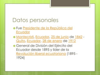 Datos personales
 Fue Presidente de la República del
Ecuador
 Montecristi, Ecuador, 25 de junio de 1842 -
Quito, Ecuador, 28 de enero de 1912
 General de División del Ejército del
Ecuador desde 1895 y líder de la
Revolución liberal ecuatoriana (1895 -
1924)
 