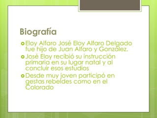Biografía
Eloy Alfaro José Eloy Alfaro Delgado
fue hijo de Juan Alfaro y González.
José Eloy recibió su instrucción
primaria en su lugar natal y al
concluir esos estudios
Desde muy joven participó en
gestas rebeldes como en el
Colorado
 