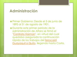 Administración
 Primer Gobierno: Desde el 5 de junio de
1895 al 31 de agosto de 1901.
 Durante este primer período de la
administración de Alfaro se firmó el
"Contrato Harman", en virtud del cual
quedaba asegurada la continuación
rápida de los trabajos del ferrocarril
Guayaquil a Quito, llegando hasta Costa.
 