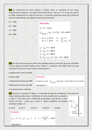 20º) Os coeficientes de atrito estático e cinético entre as superfícies de um corpo,
inicialmente em repouso, e seu apoio horizontal P são µe = 0,6 e µc = 0,5. O peso do corpo é
de 100N. Submetendo-o à ação de uma força F horizontal, determine quais são as forças de
atrito correspondentes aos seguintes valores sucessivos de F:

a) F = 10N

b) F = 30N

c) F = 60N

d) F = 80N




21º) Um bloco está em repouso sobre uma superfície plana e horizontal. Seu peso vale 40N e
a força máxima de atrito estático entre o bloco e a superfície vale 20N.O valor da força
horizontal mínima que coloca o bloco emmovimento é:

a) ligeiramente maior que 20N.

b) igual a 40N.

c) ligeiramente menor que 40N.

d) ligeiramente maior que 40N.

e) impossível de ser estimada.

22º) O corpo A, mostrado na figura, é constituído de material homogêneo e tem massa de
2,5kg. Considerando-se que o coeficiente de atrito estático entre a parede e
o corpo A vale 0,20 e que a aceleração da gravidade seja 10m/s2, o valor
mínimo da força F para que o corpo A fiquem equilíbrio, na situação
mostrada na figura, é:

a) 275 N     b) 25 N        c) 125 N        d) 225 N       e) 250 N
 