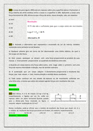 23º)m corpo de peso igual a 40N está em repouso sobre uma superfície plana e horizontal. A
força máxima de atrito estático entre o corpo e a superfície é 20N. Aplicando a corpo uma
força horizontal de 10N, afirma-se que a força de atrito, nessa situação, vale, em newtons:

a) zero

b) 10

c) 18

d) 20

e) 40



24º) 4. Assinale a alternativa que representa o enunciado da Lei da Inércia, também
conhecida como primeira Lei de Newton.

a) Qualquer planeta gira em torno do Sol descrevendo uma órbita elíptica, da qual o
Sol ocupa um dos focos.

b) Dois corpos quaisquer se atraem com uma força proporcional ao produto de suas
massas e inversamente proporcional ao quadrado da distância entre eles.

c) Quando um corpo exerce uma força sobre outro, este reage sobre o primeiro com uma
força de mesma intensidade e direção, mas de sentido contrário.

d) A aceleração que um corpo adquire é diretamente proporcional à resultante das
forças que nele atuam, e tem mesma direção e sentido dessa resultante.

e) Todo corpo continua em seu estado de repouso ou de movimento uniforme em
uma linha reta, a menos que sobre ele estejam agindo forças com resultante não nula.

Resposta:

Alternativa: e

26º) Dois blocos, A e B, de massas 2,0 kg e 6,0 kg,
respectivamente, e ligados por um fio, estão em
repouso sobre um plano horizontal. Quando puxado
para a direita pela força mostrada na figura, o
conjunto adquire aceleração de 2,0 m/s2

Nestas condições, pode-se afirmar que o módulo da resultante das forças que atuam em A e
o módulo da resultante das forças que atuam em B valem, em newtons, respectivamente:
a) 4 e 16           b) 16 e 16           c) 8 e 12          d) 4 e 12.         e) 1 e 3
Resposta: Alternativa: a
 