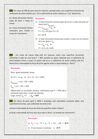 27º) Um corpo de 40N de peso está em repouso, apoiado sobre uma superfície horizontal de
coeficiente de atrito estático µe = 0,3 e coeficiente de atrito cinético µc = 0,2. Determine:

a) a força horizontal mínima
capaz de fazer o corpo se
mover.

b) a força horizontal mínima
necessária para manter o
corpo em movimento.




28º) . Um corpo de massa 15kg está em repouso, sobre uma superfície horizontal,
submetido à ação de uma força F = 30N, paralela ao apoio. Sabendo que o coeficiente de
atrito estático entre o corpo e o apoio vale 0,4 e o coeficiente de atrito cinético vale 0,3,
determine a intensidade da força de atrito agente sobre o corpo.Adote g = 10m/s2




29º) Um bloco de peso igual a 100N é arrastado com velocidade constante sobre uma
superfície horizontal, cujo coeficiente de atrito é 0,2

a) Qual a intensidade da força de atrito da superfície sobre o bloco?

b) Qual a intensidade da força que atua sobre o bloco, no sentido do movimento?
 