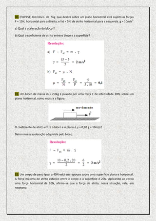 30. (FUVEST) Um bloco de 5kg que desliza sobre um plano horizontal está sujeito às forças
F = 15N, horizontal para a direita, e fat = 5N, de atrito horizontal para a esquerda. g = 10m/s2

a) Qual a aceleração do bloco ?

b) Qual o coeficiente de atrito entre o bloco e a superfície?




31. Um bloco de massa m = 2,0kg é puxado por uma força F de intensidade 10N, sobre um
plano horizontal, como mostra a figura.




O coeficiente de atrito entre o bloco e o plano é µ = 0,20 g = 10m/s2

Determine a aceleração adquirida pelo bloco.




32. Um corpo de peso igual a 40N está em repouso sobre uma superfície plana e horizontal.
A força máxima de atrito estático entre o corpo e a superfície é 20N. Aplicando ao corpo
uma força horizontal de 10N, afirma-se que a força de atrito, nessa situação, vale, em
newtons:
 