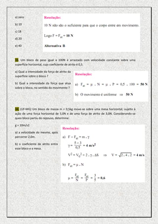 a) zero

b) 10

c) 18

d) 20

e) 40



33. Um bloco de peso igual a 100N é arrastado com velocidade constante sobre uma
superfície horizontal, cujo coeficiente de atrito é 0,5.

a) Qual a intensidade da força de atrito da
superfície sobre o bloco ?

b) Qual a intensidade da força que atua
sobre o bloco, no sentido do movimento ?




34. (UF-MG) Um bloco de massa m = 0,5kg move-se sobre uma mesa horizontal, sujeito à
ação de uma força horizontal de 5,0N e de uma força de atrito de 3,0N. Considerando-se
queo bloco partiu do repouso, determine:

g = 10m/s2

a) a velocidade do mesmo, após
percorrer 2,0m.

b) o coeficiente de atrito entre
esse bloco e a mesa.
 