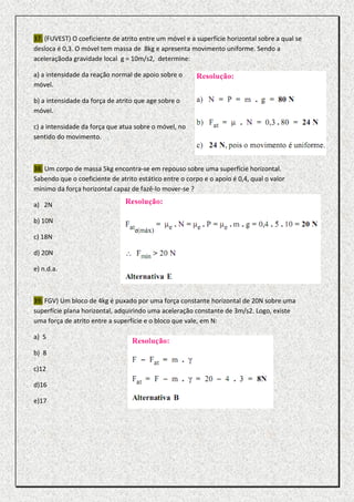 37. (FUVEST) O coeficiente de atrito entre um móvel e a superfície horizontal sobre a qual se
desloca é 0,3. O móvel tem massa de 8kg e apresenta movimento uniforme. Sendo a
aceleraçãoda gravidade local g = 10m/s2, determine:

a) a intensidade da reação normal de apoio sobre o
móvel.

b) a intensidade da força de atrito que age sobre o
móvel.

c) a intensidade da força que atua sobre o móvel, no
sentido do movimento.



38. Um corpo de massa 5kg encontra-se em repouso sobre uma superfície horizontal.
Sabendo que o coeficiente de atrito estático entre o corpo e o apoio é 0,4, qual o valor
mínimo da força horizontal capaz de fazê-lo mover-se ?

a) 2N

b) 10N

c) 18N

d) 20N

e) n.d.a.



39. FGV) Um bloco de 4kg é puxado por uma força constante horizontal de 20N sobre uma
superfície plana horizontal, adquirindo uma aceleração constante de 3m/s2. Logo, existe
uma força de atrito entre a superfície e o bloco que vale, em N:

a) 5

b) 8

c)12

d)16

e)17
 