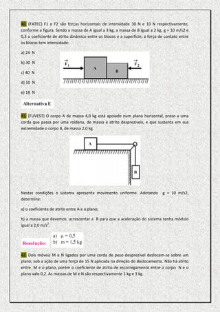 40. (FATEC) F1 e F2 são forças horizontais de intensidade 30 N e 10 N respectivamente,
conforme a figura. Sendo a massa de A igual a 3 kg, a massa de B igual a 2 kg, g = 10 m/s2 e
0,3 o coeficiente de atrito dinâmico entre os blocos e a superfície, a força de contato entre
os blocos tem intensidade:

a) 24 N

b) 30 N

c) 40 N

d) 10 N

e) 18 N




41. (FUVEST) O corpo A de massa 4,0 kg está apoiado num plano horizontal, preso a uma
corda que passa por uma roldana, de massa e atrito desprezíveis, e que sustenta em sua
extremidade o corpo B, de massa 2,0 kg.




Nestas condições o sistema apresenta movimento uniforme. Adotando             g = 10 m/s2,
determine:

a) o coeficiente de atrito entre A e o plano;

b) a massa que devemos. acrescentar a B para que a aceleração do sistema tenha módulo
igual a 2,0 m/s2.




42. Dois móveis M e N ligados por uma corda de peso desprezível deslocam-se sobre um
plano, sob a ação de uma força de 15 N aplicada na direção do deslocamento. Não há atrito
entre M e o plano, porém o coeficiente de atrito de escorregamento entre o corpo N e o
plano vale 0,2. As massas de M e N são respectivamente 1 kg e 3 kg.
 