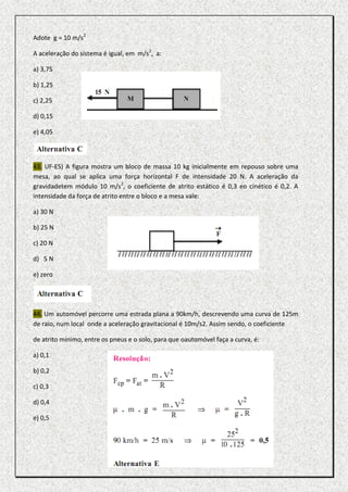 Adote g = 10 m/s2

A aceleração do sistema é igual, em m/s2, a:

a) 3,75

b) 1,25

c) 2,25

d) 0,15

e) 4,05



43. UF-ES) A figura mostra um bloco de massa 10 kg inicialmente em repouso sobre uma
mesa, ao qual se aplica uma força horizontal F de intensidade 20 N. A aceleração da
gravidadetem módulo 10 m/s2, o coeficiente de atrito estático é 0,3 eo cinético é 0,2. A
intensidade da força de atrito entre o bloco e a mesa vale:

a) 30 N

b) 25 N

c) 20 N

d) 5 N

e) zero




44. Um automóvel percorre uma estrada plana a 90km/h, descrevendo uma curva de 125m
de raio, num local onde a aceleração gravitacional é 10m/s2. Assim sendo, o coeficiente

de atrito mínimo, entre os pneus e o solo, para que oautomóvel faça a curva, é:

a) 0,1

b) 0,2

c) 0,3

d) 0,4

e) 0,5
 