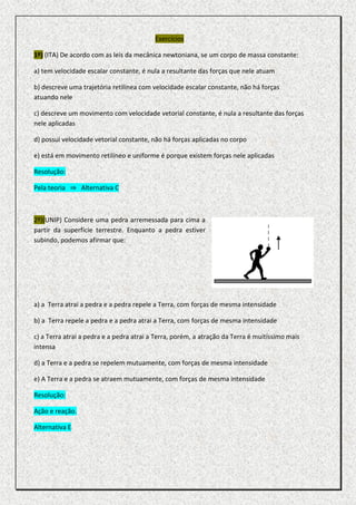 Exercícios

1º) (ITA) De acordo com as leis da mecânica newtoniana, se um corpo de massa constante:

a) tem velocidade escalar constante, é nula a resultante das forças que nele atuam

b) descreve uma trajetória retilínea com velocidade escalar constante, não há forças
atuando nele

c) descreve um movimento com velocidade vetorial constante, é nula a resultante das forças
nele aplicadas

d) possui velocidade vetorial constante, não há forças aplicadas no corpo

e) está em movimento retilíneo e uniforme é porque existem forças nele aplicadas

Resolução:

Pela teoria ⇒ Alternativa C



2º)(UNIP) Considere uma pedra arremessada para cima a
partir da superfície terrestre. Enquanto a pedra estiver
subindo, podemos afirmar que:




a) a Terra atrai a pedra e a pedra repele a Terra, com forças de mesma intensidade

b) a Terra repele a pedra e a pedra atrai a Terra, com forças de mesma intensidade

c) a Terra atrai a pedra e a pedra atrai a Terra, porém, a atração da Terra é muitíssimo mais
intensa

d) a Terra e a pedra se repelem mutuamente, com forças de mesma intensidade

e) A Terra e a pedra se atraem mutuamente, com forças de mesma intensidade

Resolução:

Ação e reação.

Alternativa E
 