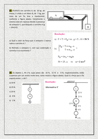 6º) (FUVEST) Um carrinho A, de 20 kg de
massa, é unido a um bloco B, de 5 kg, por
meio de um fio leve e inextensível,
conforme a figura abaixo. Inicialmente o
sistema está em repouso devido à presença
do anteparo C, que bloqueia o carrinho A (g
= 10m/s2).




a) Qual o valor da força que o anteparo C exerce
sobre o carrinho A ?

b) Retirado o anteparo C, com que aceleração o
carrinho A se movimenta ?




7º) Os objetos L, M e N, cujos pesos são 10 N, 15 N e 8 N, respectivamente, estão
suspensos por um arame muito leve, como mostra a figura abaixo. Qual é a força que o fio
suporta entre L e M ?

a) 33 N

b) 25 N

c) 23 N

d) 8 N

e) 2 N
 