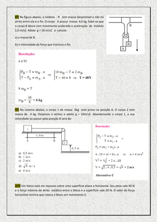 8º) Na figura abaixo, a roldana R tem massa desprezível e não há
atrito entre ela e o fio. O corpo A possui massa 4,0 kg. Sabe-se que
o corpo B desce com movimento acelerado e aceleração de módulo
2,0 m/s2. Adote g = 10 m/s2 e calcule:

a) a massa de B.

b) a intensidade da força que traciona o fio.




9º) No sistema abaixo, o corpo 1 de massa 6kg está preso na posição A. O corpo 2 tem
massa de 4 kg. Despreze o atritos e adote g = 10m/s2. Abandonando o corpo 1, a sua
velocidade ao passar pela posição B será de:




10º) Um bloco está em repouso sobre uma superfície plana e horizontal. Seu peso vale 40 N
e a força máxima de atrito estático entre o bloco e a superfície vale 20 N. O valor da força
horizontal mínima que coloca o bloco em movimento é:
 