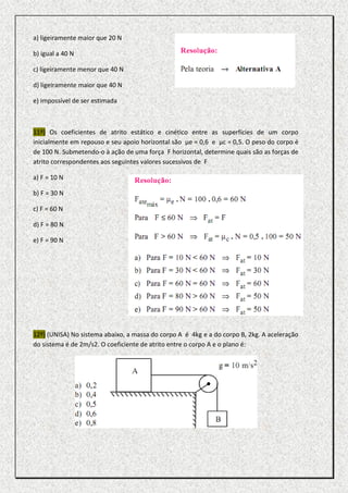 a) ligeiramente maior que 20 N

b) igual a 40 N

c) ligeiramente menor que 40 N

d) ligeiramente maior que 40 N

e) impossível de ser estimada



11º) Os coeficientes de atrito estático e cinético entre as superfícies de um corpo
inicialmente em repouso e seu apoio horizontal são µe = 0,6 e µc = 0,5. O peso do corpo é
de 100 N. Submetendo-o à ação de uma força F horizontal, determine quais são as forças de
atrito correspondentes aos seguintes valores sucessivos de F

a) F = 10 N

b) F = 30 N

c) F = 60 N

d) F = 80 N

e) F = 90 N




12º) (UNISA) No sistema abaixo, a massa do corpo A é 4kg e a do corpo B, 2kg. A aceleração
do sistema é de 2m/s2. O coeficiente de atrito entre o corpo A e o plano é:
 