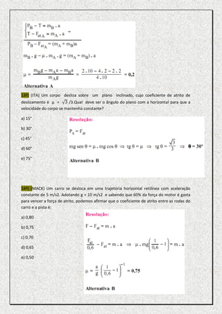 13º) (ITA) Um corpo desliza sobre um plano inclinado, cujo coeficiente de atrito de
deslizamento é µ = 3 /3.Qual deve ser o ângulo do plano com a horizontal para que a
velocidade do corpo se mantenha constante?

a) 15°

b) 30°

c) 45°

d) 60°

e) 75°




14º) (MACK) Um carro se desloca em uma trajetória horizontal retilínea com aceleração
constante de 5 m/s2. Adotando g = 10 m/s2 e sabendo que 60% da força do motor é gasta
para vencer a força de atrito, podemos afirmar que o coeficiente de atrito entre as rodas do
carro e a pista é:

a) 0,80

b) 0,75

c) 0,70

d) 0,65

e) 0,50
 