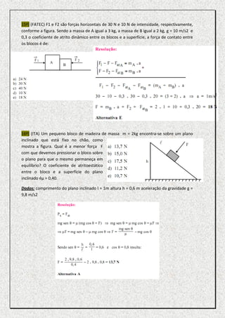 15º) (FATEC) F1 e F2 são forças horizontais de 30 N e 10 N de intensidade, respectivamente,
conforme a figura. Sendo a massa de A igual a 3 kg, a massa de B igual a 2 kg, g = 10 m/s2 e
0,3 o coeficiente de atrito dinâmico entre os blocos e a superfície, a força de contato entre
os blocos é de:




16º) (ITA) Um pequeno bloco de madeira de massa m = 2kg encontra-se sobre um plano
inclinado que está fixo no chão, como
mostra a figura. Qual é a menor força F
com que devemos pressionar o bloco sobre
o plano para que o mesmo permaneça em
equilíbrio? O coeficiente de atritoestático
entre o bloco e a superfície do plano
inclinado éµ = 0,40.

Dados: comprimento do plano inclinado l = 1m altura h = 0,6 m aceleração da gravidade g =
9,8 m/s2
 