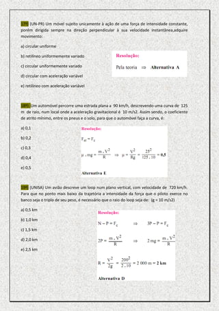 17º) (UN-PR) Um móvel sujeito unicamente à ação de uma força de intensidade constante,
porém dirigida sempre na direção perpendicular à sua velocidade instantânea,adquire
movimento:

a) circular uniforme

b) retilíneo uniformemente variado

c) circular uniformemente variado

d) circular com aceleração variável

e) retilíneo com aceleração variável



18º) .Um automóvel percorre uma estrada plana a 90 km/h, descrevendo uma curva de 125
m de raio, num local onde a aceleração gravitacional é 10 m/s2. Assim sendo, o coeficiente
de atrito mínimo, entre os pneus e o solo, para que o automóvel faça a curva, é:

a) 0,1

b) 0,2

c) 0,3

d) 0,4

e) 0,5



19º) (UNISA) Um avião descreve um loop num plano vertical, com velocidade de 720 km/h.
Para que no ponto mais baixo da trajetória a intensidade da força que o piloto exerce no
banco seja o triplo de seu peso, é necessário que o raio do loop seja de: (g = 10 m/s2)

a) 0,5 km

b) 1,0 km

c) 1,5 km

d) 2,0 km

e) 2,5 km
 