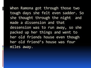When Ramona got through those two
tough days she felt even sadder. So
she thought through the night and
made a dissension and that
dessension was to run away, so she
packed up her things and went to
her old friends house even though
her old friend’s house was four
miles away.
 