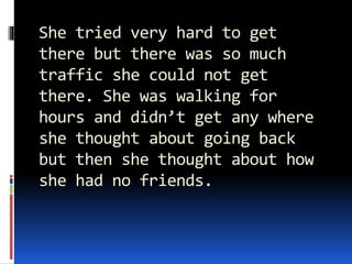 She tried very hard to get
there but there was so much
traffic she could not get
there. She was walking for
hours and didn’t get any where
she thought about going back
but then she thought about how
she had no friends.
 