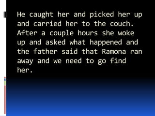 He caught her and picked her up
and carried her to the couch.
After a couple hours she woke
up and asked what happened and
the father said that Ramona ran
away and we need to go find
her.
 