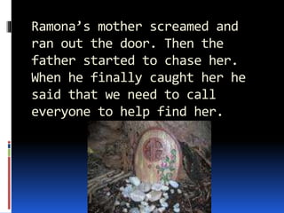 Ramona’s mother screamed and
ran out the door. Then the
father started to chase her.
When he finally caught her he
said that we need to call
everyone to help find her.
 