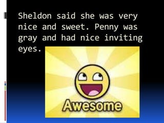 Sheldon said she was very
nice and sweet. Penny was
gray and had nice inviting
eyes.
 
