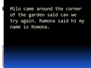 Milo came around the corner
of the garden said can we
try again. Ramona said hi my
name is Romona.
 