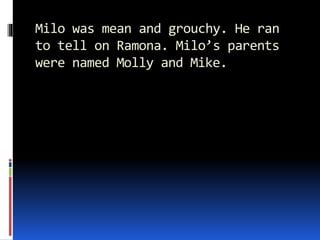Milo was mean and grouchy. He ran
to tell on Ramona. Milo’s parents
were named Molly and Mike.
 