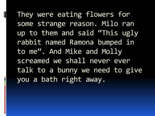 They were eating flowers for
some strange reason. Milo ran
up to them and said “This ugly
rabbit named Ramona bumped in
to me”. And Mike and Molly
screamed we shall never ever
talk to a bunny we need to give
you a bath right away.
 