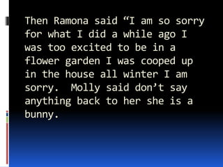 Then Ramona said “I am so sorry
for what I did a while ago I
was too excited to be in a
flower garden I was cooped up
in the house all winter I am
sorry. Molly said don’t say
anything back to her she is a
bunny.
 
