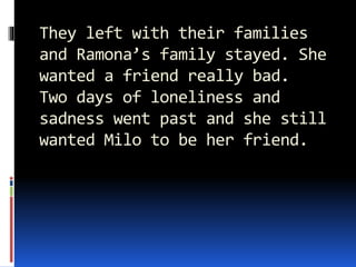 They left with their families
and Ramona’s family stayed. She
wanted a friend really bad.
Two days of loneliness and
sadness went past and she still
wanted Milo to be her friend.
 