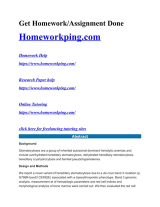 Get Homework/Assignment Done
Homeworkping.com
Homework Help
https://www.homeworkping.com/
Research Paper help
https://www.homeworkping.com/
Online Tutoring
https://www.homeworkping.com/
click here for freelancing tutoring sites
Abstract
Background
Stomatocytoses are a group of inherited autosomal dominant hemolytic anemias and
include overhydrated hereditary stomatocytosis, dehydrated hereditary stomatocytosis,
hereditary cryohydrocytosis and familial pseudohyperkalemia.
Design and Methods
We report a novel variant of hereditary stomatocytosis due to a de novo band 3 mutation (p.
G796R-band3 CEINGE) associated with a dyserythropoietic phenotype. Band 3 genomic
analysis, measurement at of hematologic parameters and red cell indices and
morphological analysis of bone marrow were carried out. We then evaluated the red cell
 