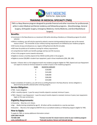 TRAINING IN MEDICAL SPECIALTY (TMS)
TMS is a Navy Reserve program designed to provide financial and other incentives for professionals
while in select Medical and Dental residency and fellowship programs. (Anesthesiology, General
Surgery, Orthopedic Surgery, Emergency Medicine, Family Medicine, and Oral Maxillofacial
Surgery).
Benefits:
 Commission in the Navy Reserve as a Lieutenant (O3) while attending a Residency or Fellowship program for which
selected.
 While in residency, you will only be required to attend a reserve training weekend twice per year at the nearest
reserve center*. The remainder of your military training requirements are fulfilled by your residency program.
 Still receive all pay and allowances as a regular drilling Reservist ($6,252 annually).
Will never be pulled out of residency training for military requirements.
 A comprehensive health-care benefits package and low cost life insurance.
 Time in this program counts towards retirement.
 Eligible to receive a monthly stipend of $2,178.90 monthly while in the program.
 Eligible to receive $50,000 in student loan repayment, paid in three installments (20K, 20K, 10K).
Example: A Doctor who is a full categorical match into residency program eligible for TMS, Stipend and Loan Repayment
can expect to receive at minimum (based on number of years in the residency program):
YEARS INCENTIVE AMOUNT
3 $130,000
4 $155,000
5 $180,000
6 $206,000
7 $233,000
Upon completion of residency, you will serve as a drilling Reservist in the Navy Reserve. Service obligation is
determined by benefits selected when entering program.
Service Obligation:
 TMS: 3 year obligation
 TMS + monthly stipend: 1 year for every 6 months stipend is received; minimum 3 years.
 TMS + Stipend + Loan Repayment: 1 year for every 6 months stipend is received; minimum 3 years; loan repayments
begin on first year anniversary.
Eligibility Requirements:
 Citizenship - Must be a U.S. Citizen.
 Age - ideally training completed by age 42. All others will be considered on a case by case basis.
 Education - Must be a full categorical MATCH into an accredited residency or fellowship program eligible for TMS.
How to Apply:
To apply for TMS, or receive additional information contact:
LCDR CARLY KELLER
719-838-1409 *Contact recruiter for closest reserve center to your residency program
carly.a.keller@navy.mil *Colorado locations: Denver and Colorado Springs
 
