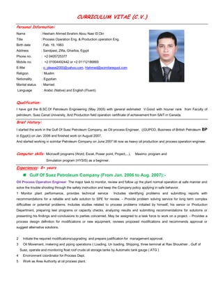 CURRICULUM VITAE (C.V.) 
Personal Information: 
Name : Hesham Ahmed Ibrahim Abou Nasr El Din 
Title : Process Operation Eng. & Production operation Eng. 
Birth date : Feb. 19, 1983 
Address : Sandpast, Zifta, Gharbia, Egypt 
Phone no. : +2 0405725377 
Mobile no. : +2 01004492442 or +2 01112186869 
E-Mai : o_please2000@yahoo.com, Hahmed@scimitaregypt.com 
Religion : Muslim 
Nationality : Egyptian Marital status : Married Language : Arabic (Native) and English (Fluent) Qualification: I have got the B.SC.Of Petroleum Engineering (May 2005) with general estimated V.Good with houner rank from Faculty of petroleum, Suez Canal University, And Production field operation certificate of achievement from SAIT in Canada. Brief History: I started the work in the Gulf Of Suez Petroleum Company, as Oil process Engineer, ((GUPCO, Business of British Petroleum BP in Egypt)) on Jan. 2006 and finished work on August 2007, And started working in scimitar Petroleum Company on June 2007 till now as heavy oil production and process operation engineer. Computer skills: Microsoft programs (Word, Excel, Power point, Project,...), Maximo program and Simulation program (HYSIS) as a beginner. Experiences: 8+ years 
 Gulf Of Suez Petroleum Company (From Jan. 2006 to Aug. 2007):- 
Oil Process Operation Engineer: The major task to monitor, review and follow up the plant normal operation at safe manner and solve the trouble shooting through the safety instruction and keep the Company policy applying in safe behavior. 1 Monitor plant performance, provides technical service Includes identifying problems and submitting reports with recommendations for a reliable and safe solution to SPE for review. - Provide problem solving service for long term complex difficulties or potential problems. Includes studies related to process problems initiated by himself, his senior or Production Department, preparing test programs or capacity checks, analyzing results and submitting recommendations for solutions or presenting his findings and conclusions to parties concerned. May be assigned to a task force to work on a project. - Provides a process design definition for modifications or new equipment, reviews proposed modifications and recommends approval or suggest alternative solutions. 
2 Initiate the required modifications/upgrading and prepare justification for management approval. 
3 Oil Movement, metering and piping operations ( Loading, Un loading, Shipping, three terminal at Ras Shoukheir , Gulf of Suez, operate and monitoring float roof crude oil storage tanks by Automatic tank gauge ( ATG ) 
4 Environment coordinator for Process Dept. 
5 Work as Area Authority at oil process plant. 
 