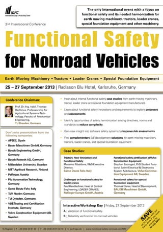 Functional Safety
for Nonroad Vehicles
Don’t miss presentations from the
following companies:
•	 APEEC, Spain
•	 Bauer Maschinen GmbH, Germany
•	 Bosch Engineering GmbH,
	Germany
•	 Bosch Rexroth AG, Germany
•	 Mälardalen University, Sweden
•	 MTT Agrifood Research, Finland
•	 Palfinger, Austria
•	 Pilz AutomationTechnology,
	Germany
•	 Same Deutz Fahr, Italy
•	 TüV Nordm Germany
•	 TU Dresden, Germany
•	 VDETesting and Certification
	 Institute, Germany
•	 Volvo Construction Equipment AB,
	Sweden
To Register | T +49 (0)30 20 91 30 | F +49 (0)30 20 91 32 10 | E eq@iqpc.de | www.functional-safety-nonroad.com/MM
•	 Hear about internal functional safety case studies from earth moving machinery,
	 tractor, loader crane and special foundation equipment manufacturers
•	 Learn about functional safety innovations and requirements to explore processes
	and assessments
•	 Identify opportunities of safety harmonization among directives, norms and
	 standards to reduce complexity
•	 Gain new insight into software safety systems to improve risk assessments
•	 Find complementary E/E development solutions for earth moving machinery,
	 tractors, loader cranes, and special foundation equipment
The only international event with a focus on
functional safety and its needed harmonization for
earth moving machinery, tractors, loader cranes,
special foundation equipment and other machinery.
25 – 27 September 2013 | Radisson Blu Hotel, Karlsruhe, Germany
Interactive Workshop Day | Friday, 27 September 2013
A	| Validation of functional safety
B	| Reliability verification for nonroad vehicles
Tractors: New Innovation and
Functional Safety
Massimo Ribaldone, R&D Executive
Director,
Same Deutz Fahr, Italy
Functional safety certification atVolvo
Construction Equipment
Stephan Baumgart, PhD Student Func-
tional Safety Electrical & Electronics
System Architecture, Volvo Construc-
tion Equipment AB, Sweden
Challenges on functional safety for
loader cranes
Paul Handlechner, Head of Control
Engineering, LOADER CRANES,
Palfinger Europe GmbH,Austria
Functional safety for special
foundation equipment
Thomas Elsner, Head of Development,
BAUER Maschinen GmbH,
Germany
Case Studies:
Earth Moving Machinery • Tractors • Loader Cranes • Special Foundation Equipment
Sav
e
up
to
€
270,-w
ith
our
Early
Birds
ifyou
book
and
pay
by
19
July
2013!
2nd International Conference
Conference Chairman:
Prof. Dr.-Ing. habil.Thomas
Herlitzius, Professorship for
Agricultural SystemsTech-
nology, Faculty of Mechanical
Engineering,
TU Dresden, Germany
 