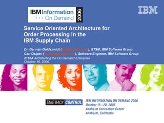 Service Oriented Architecture for  Order Processing in the  IBM Supply Chain Dr. Germán Goldszmidt ( [email_address] ), STSM, IBM Software Group Carl Osipov ( [email_address] ), Software Engineer, IBM Software Group 2166A  Architecting the On Demand Enterprise  October 16, 2006 