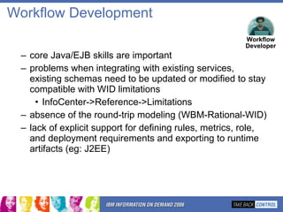 Workflow Development core Java/EJB skills are important problems when integrating with existing services, existing schemas need to be updated or modified to stay compatible with WID limitations InfoCenter->Reference->Limitations absence of the round-trip modeling (WBM-Rational-WID) lack of explicit support for defining rules, metrics, role, and deployment requirements and exporting to runtime artifacts (eg: J2EE) Workflow Developer 